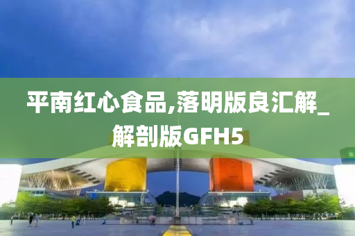 平南红心食品,落明版良汇解_解剖版GFH5