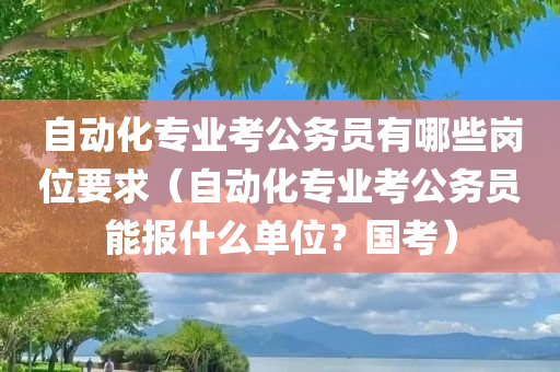 自动化专业考公务员有哪些岗位要求（自动化专业考公务员能报什么单位？国考）