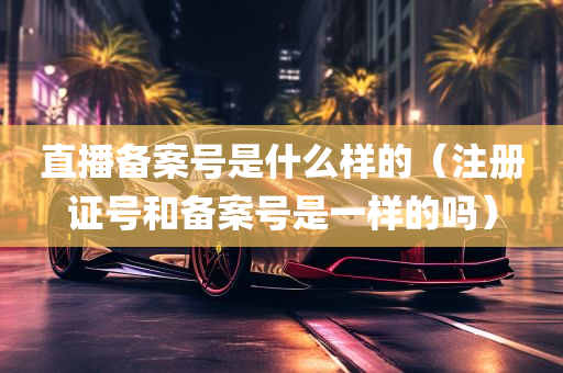 直播备案号是什么样的（注册证号和备案号是一样的吗）