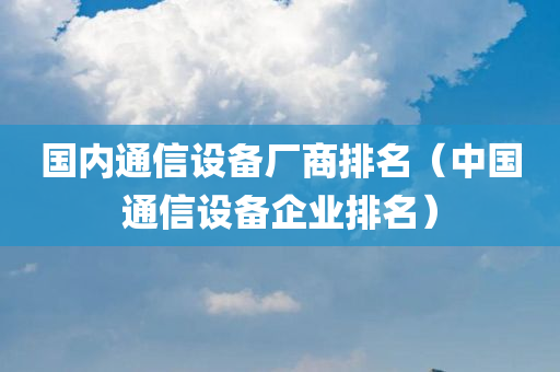 国内通信设备厂商排名（中国通信设备企业排名）