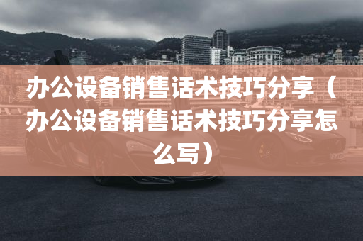 办公设备销售话术技巧分享（办公设备销售话术技巧分享怎么写）