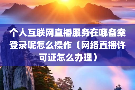 个人互联网直播服务在哪备案登录呢怎么操作（网络直播许可证怎么办理）