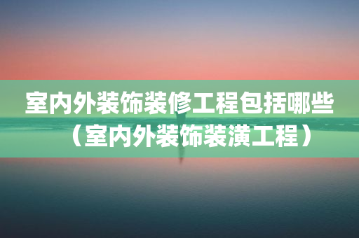 室内外装饰装修工程包括哪些（室内外装饰装潢工程）