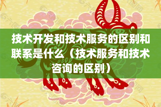 技术开发和技术服务的区别和联系是什么（技术服务和技术咨询的区别）