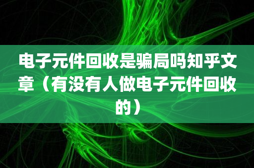 电子元件回收是骗局吗知乎文章（有没有人做电子元件回收的）