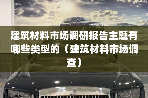 建筑材料市场调研报告主题有哪些类型的（建筑材料市场调查）