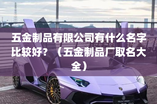 五金制品有限公司有什么名字比较好？（五金制品厂取名大全）