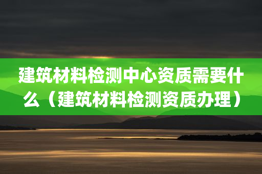 建筑材料检测中心资质需要什么（建筑材料检测资质办理）