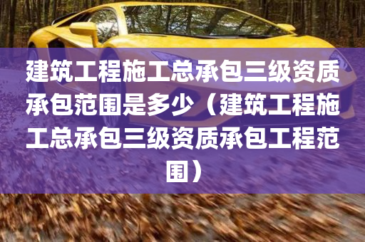 建筑工程施工总承包三级资质承包范围是多少（建筑工程施工总承包三级资质承包工程范围）