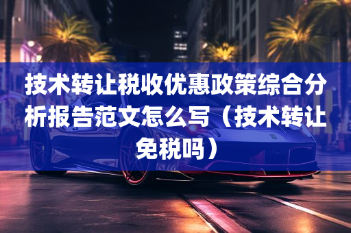 技术转让税收优惠政策综合分析报告范文怎么写（技术转让免税吗）