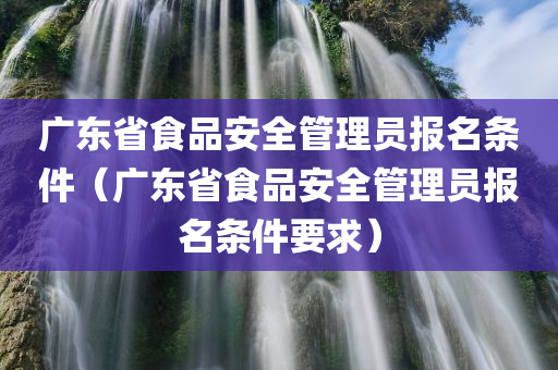 广东省食品安全管理员报名条件（广东省食品安全管理员报名条件要求）