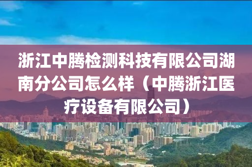 浙江中腾检测科技有限公司湖南分公司怎么样（中腾浙江医疗设备有限公司）