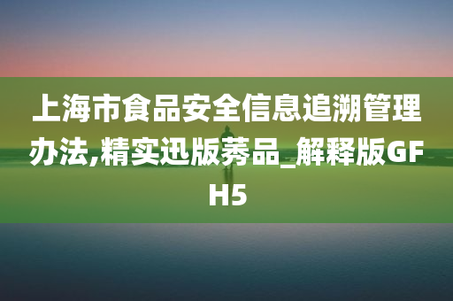 上海市食品安全信息追溯管理办法,精实迅版莠品_解释版GFH5