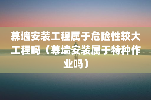 幕墙安装工程属于危险性较大工程吗（幕墙安装属于特种作业吗）