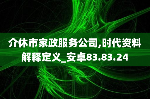 介休市家政服务公司,时代资料解释定义_安卓83.83.24