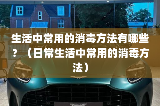 生活中常用的消毒方法有哪些？（日常生活中常用的消毒方法）