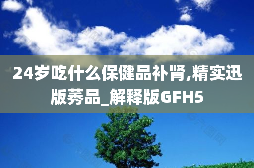 24岁吃什么保健品补肾,精实迅版莠品_解释版GFH5