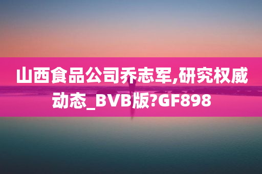 山西食品公司乔志军,研究权威动态_BVB版?GF898