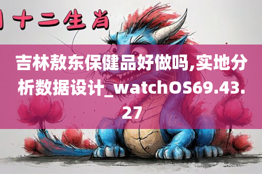 吉林敖东保健品好做吗,实地分析数据设计_watchOS69.43.27