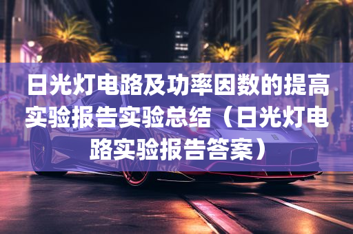 日光灯电路及功率因数的提高实验报告实验总结（日光灯电路实验报告答案）