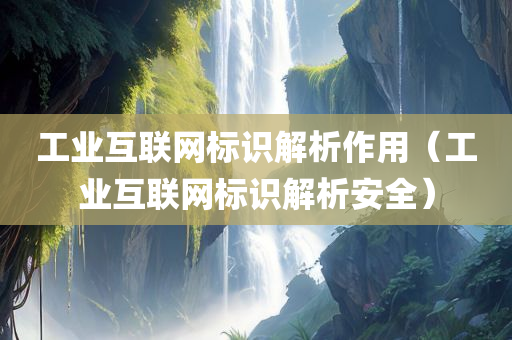 工业互联网标识解析作用（工业互联网标识解析安全）