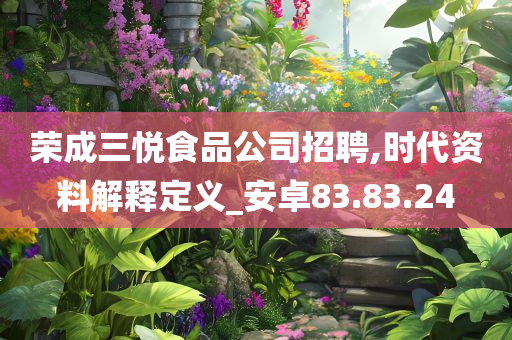 荣成三悦食品公司招聘,时代资料解释定义_安卓83.83.24