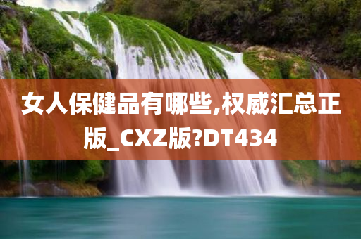 女人保健品有哪些,权威汇总正版_CXZ版?DT434