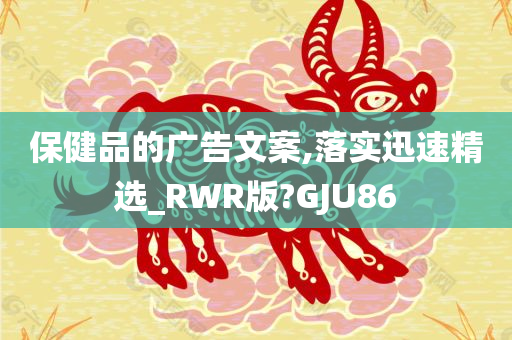 保健品的广告文案,落实迅速精选_RWR版?GJU86