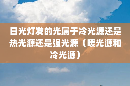 日光灯发的光属于冷光源还是热光源还是强光源（暖光源和冷光源）