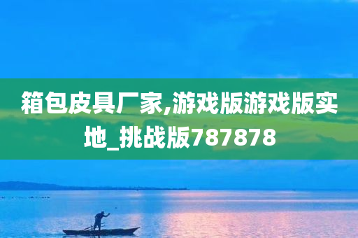 箱包皮具厂家,游戏版游戏版实地_挑战版787878