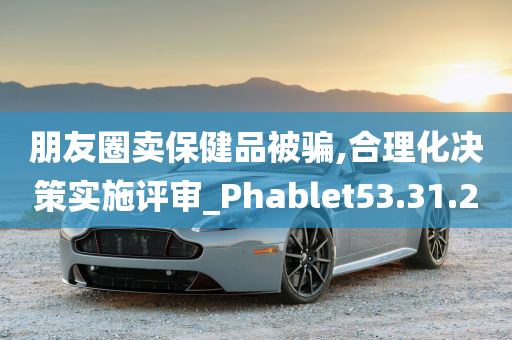 朋友圈卖保健品被骗,合理化决策实施评审_Phablet53.31.20