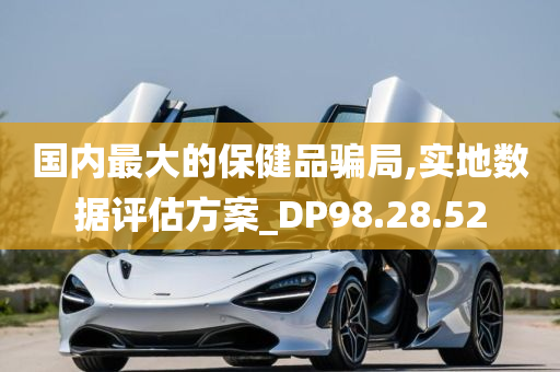 国内最大的保健品骗局,实地数据评估方案_DP98.28.52