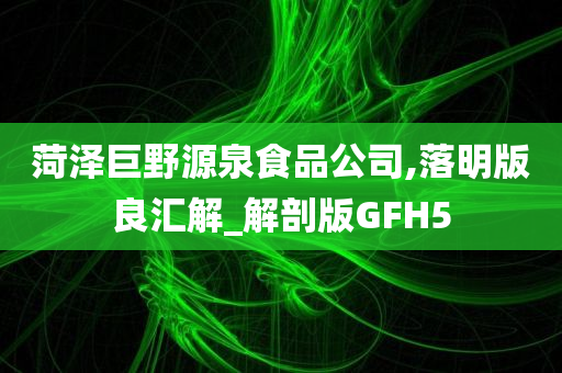 菏泽巨野源泉食品公司,落明版良汇解_解剖版GFH5