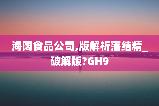 海阔食品公司,版解析落结精_破解版?GH9