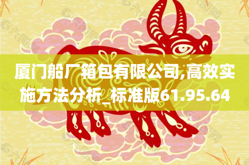 厦门船厂箱包有限公司,高效实施方法分析_标准版61.95.64