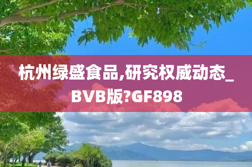 杭州绿盛食品,研究权威动态_BVB版?GF898