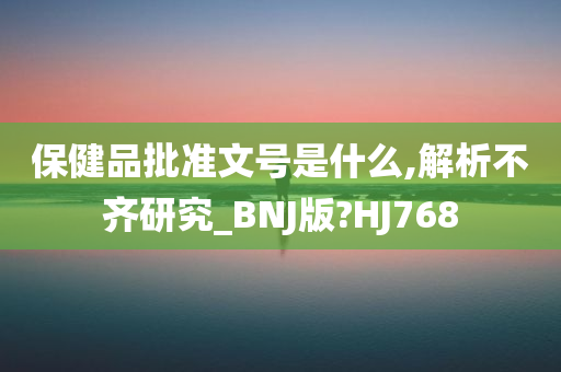 保健品批准文号是什么,解析不齐研究_BNJ版?HJ768