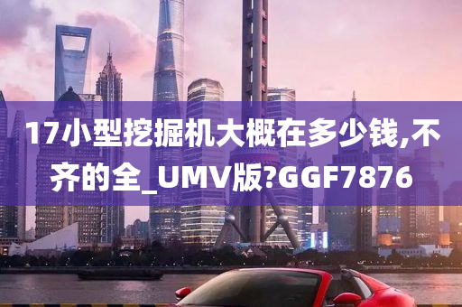 17小型挖掘机大概在多少钱,不齐的全_UMV版?GGF7876