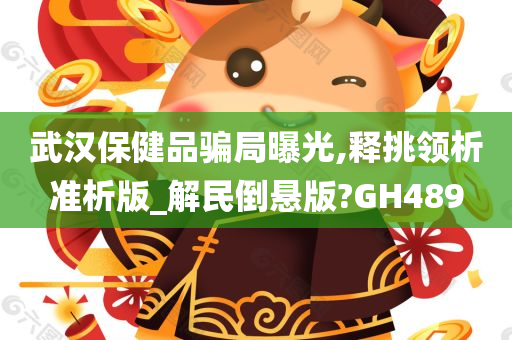 武汉保健品骗局曝光,释挑领析准析版_解民倒悬版?GH489