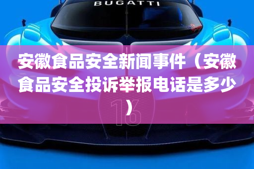 安徽食品安全新闻事件（安徽食品安全投诉举报电话是多少）