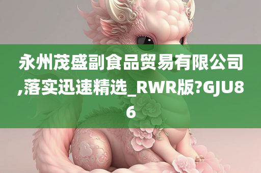 永州茂盛副食品贸易有限公司,落实迅速精选_RWR版?GJU86