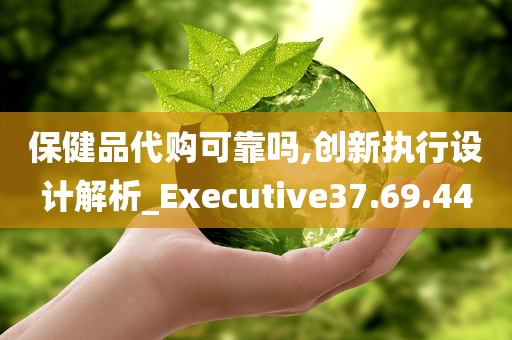 保健品代购可靠吗,创新执行设计解析_Executive37.69.44