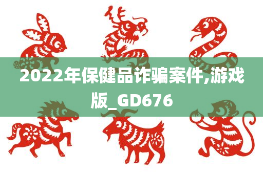 2022年保健品诈骗案件,游戏版_GD676