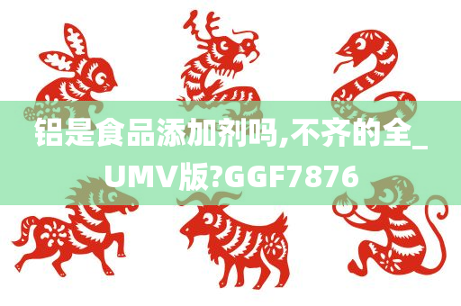 铝是食品添加剂吗,不齐的全_UMV版?GGF7876