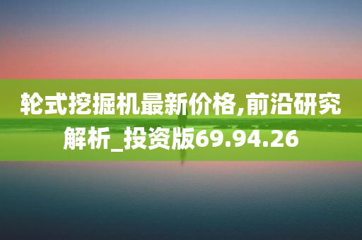 轮式挖掘机最新价格,前沿研究解析_投资版69.94.26