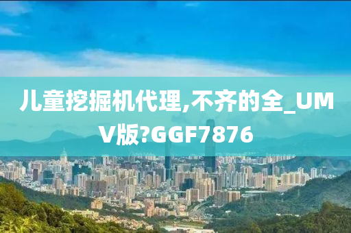 儿童挖掘机代理,不齐的全_UMV版?GGF7876