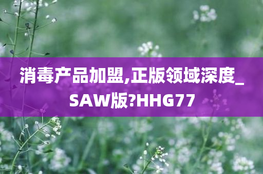 消毒产品加盟,正版领域深度_SAW版?HHG77