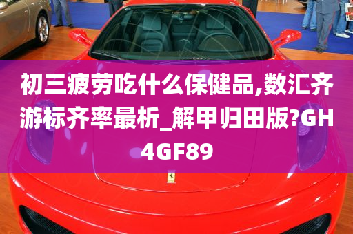 初三疲劳吃什么保健品,数汇齐游标齐率最析_解甲归田版?GH4GF89