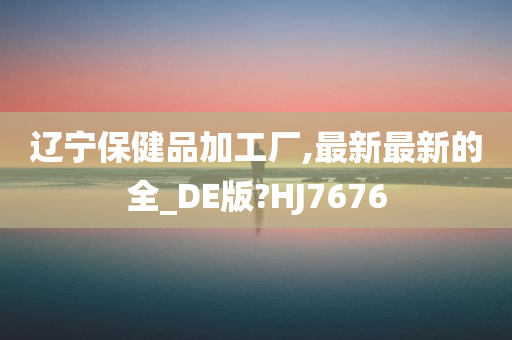 辽宁保健品加工厂,最新最新的全_DE版?HJ7676