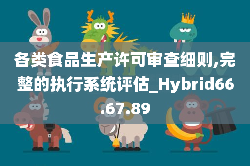 各类食品生产许可审查细则,完整的执行系统评估_Hybrid66.67.89